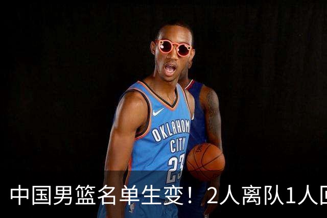 中国男篮名单生变！2人离队1人回归，新阵容迎大考，赢球机会来了